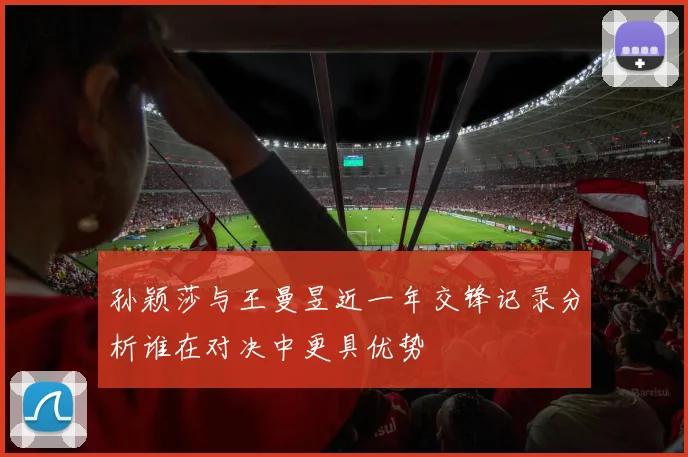 孙颖莎与王曼昱近一年交锋记录分析谁在对决中更具优势