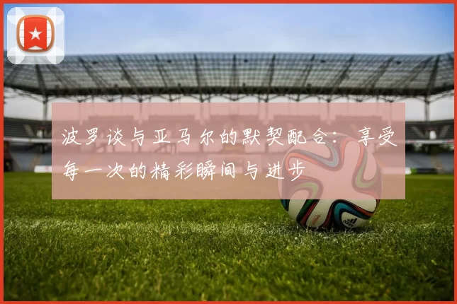 波罗谈与亚马尔的默契配合：享受每一次的精彩瞬间与进步