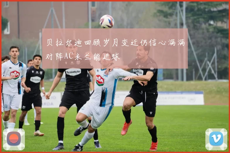 贝拉尔迪回顾岁月变迁仍信心满满对阵AC米兰能进球