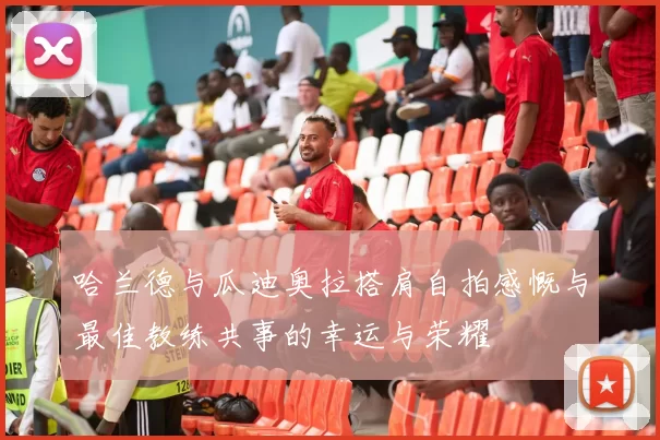 哈兰德与瓜迪奥拉搭肩自拍感慨与最佳教练共事的幸运与荣耀