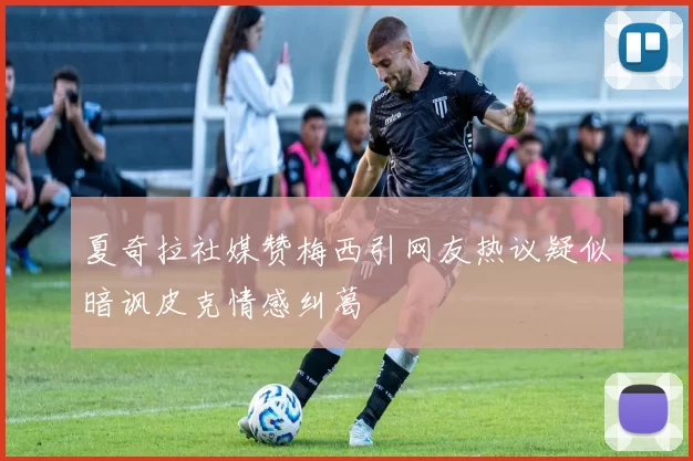 夏奇拉社媒赞梅西引网友热议疑似暗讽皮克情感纠葛