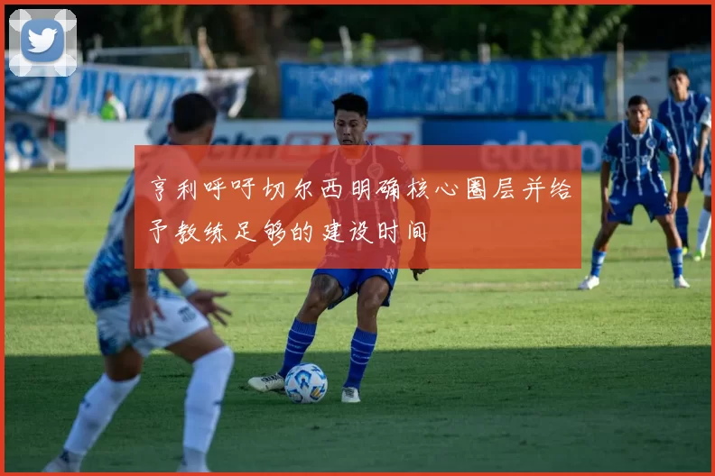 亨利呼吁切尔西明确核心圈层并给予教练足够的建设时间