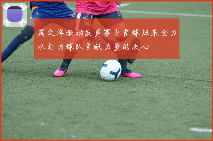 周定洋激动发声赛季首球归来全力以赴为球队贡献力量的决心