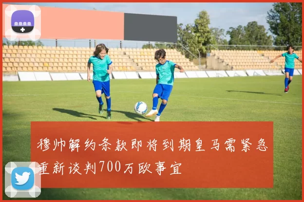 穆帅解约条款即将到期皇马需紧急重新谈判700万欧事宜