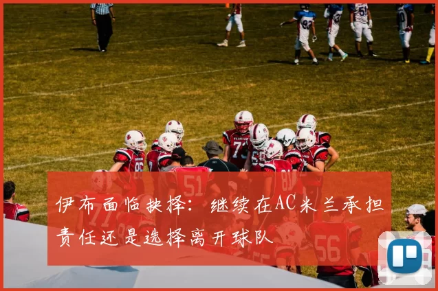 伊布面临抉择：继续在AC米兰承担责任还是选择离开球队
