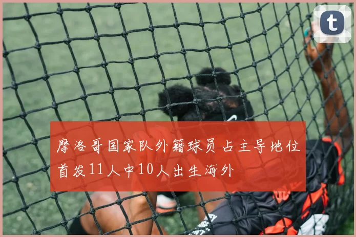 摩洛哥国家队外籍球员占主导地位首发11人中10人出生海外