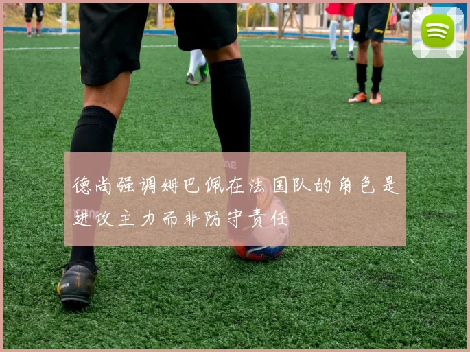 德尚强调姆巴佩在法国队的角色是进攻主力而非防守责任