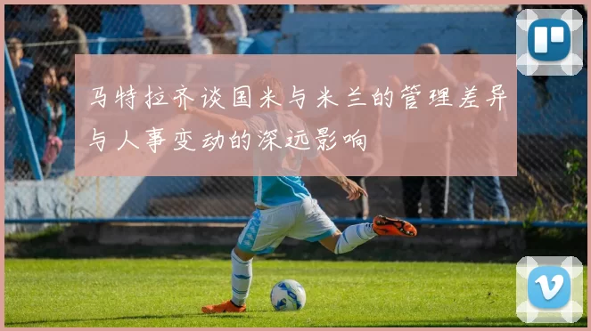马特拉齐谈国米与米兰的管理差异与人事变动的深远影响