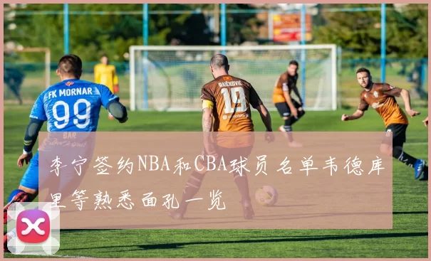 李宁签约NBA和CBA球员名单韦德库里等熟悉面孔一览