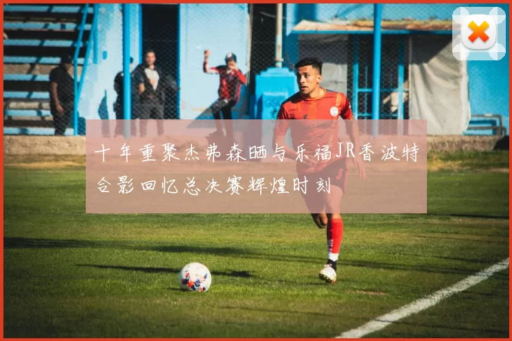 十年重聚杰弗森晒与乐福JR香波特合影回忆总决赛辉煌时刻