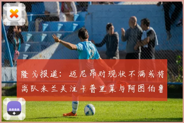 隆戈报道：迈尼昂对现状不满或将离队米兰关注卡普里莱与阿图伯鲁转会动态