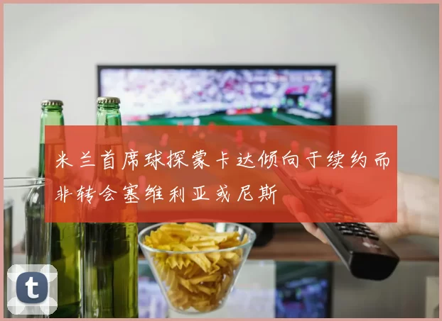 米兰首席球探蒙卡达倾向于续约而非转会塞维利亚或尼斯