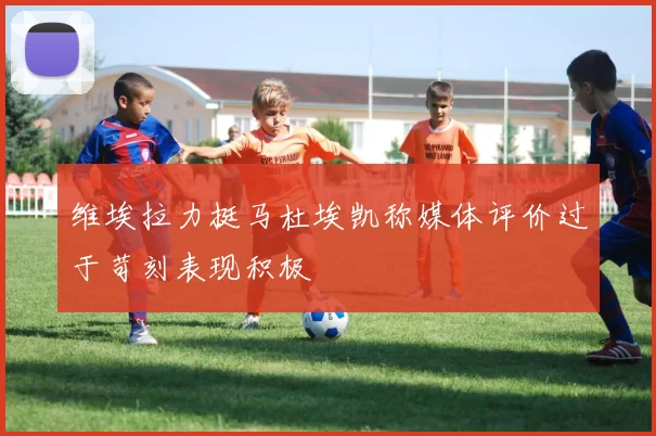 维埃拉力挺马杜埃凯称媒体评价过于苛刻表现积极