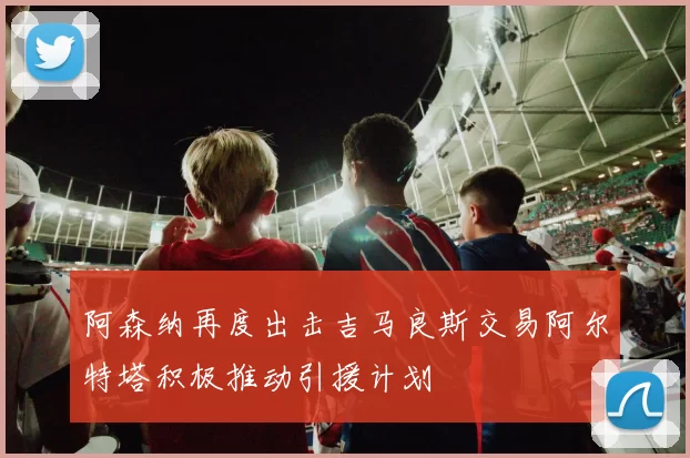 阿森纳再度出击吉马良斯交易阿尔特塔积极推动引援计划