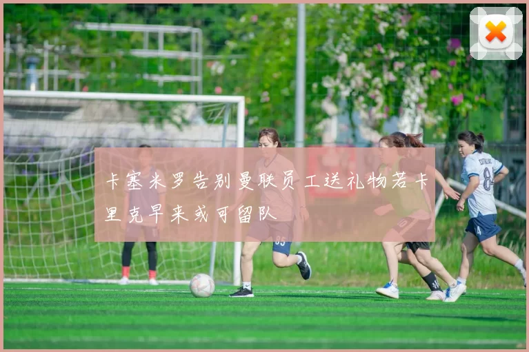 卡塞米罗告别曼联员工送礼物若卡里克早来或可留队