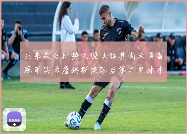 杰弗森分析热火现状称其尚未具备冠军实力詹姆斯换队后第二年才夺冠