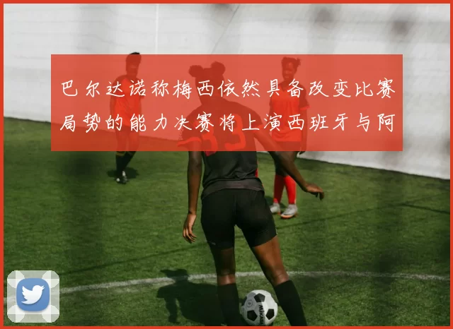 巴尔达诺称梅西依然具备改变比赛局势的能力决赛将上演西班牙与阿根廷对决