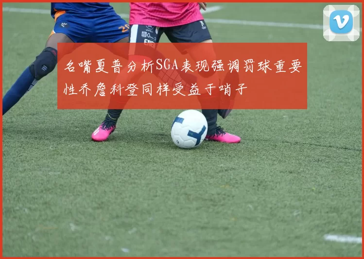 名嘴夏普分析SGA表现强调罚球重要性乔詹科登同样受益于哨子