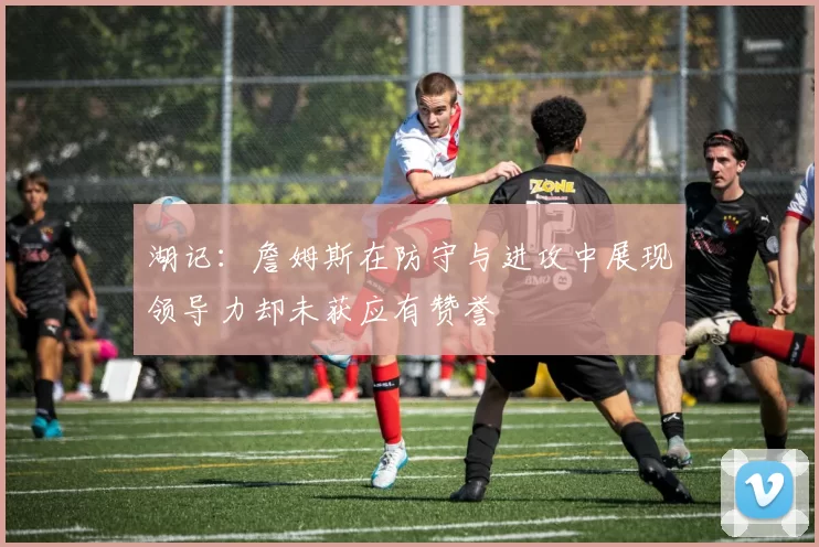 湖记：詹姆斯在防守与进攻中展现领导力却未获应有赞誉